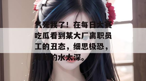 气死我了！在每日大赛吃瓜看到某大厂离职员工的丑态，细思极恐，背后的水太深。