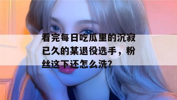 看完每日吃瓜里的沉寂已久的某退役选手，粉丝这下还怎么洗？