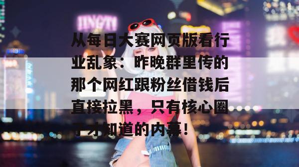从每日大赛网页版看行业乱象:昨晚群里传的那个网红跟粉丝借钱后直接拉黑,只有核心圈子才知道的内幕!