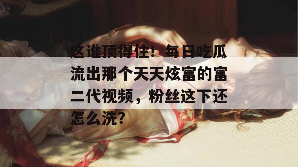 这谁顶得住!每日吃瓜流出那个天天炫富的富二代视频,粉丝这下还怎么洗?
