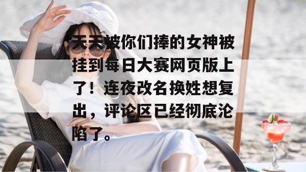 天天被你们捧的女神被挂到每日大赛网页版上了！连夜改名换姓想复出，评论区已经彻底沦陷了。