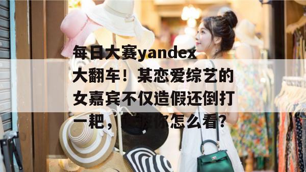 每日大赛yandex大翻车!某恋爱综艺的女嘉宾不仅造假还倒打一耙,这波你怎么看?