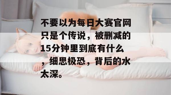 不要以为每日大赛官网只是个传说,被删减的15分钟里到底有什么,细思极恐,背后的水太深。 不要以为每日大赛官网只是个传说,被删减的15分钟里到底有什么,细思极恐,背后的水太深。
