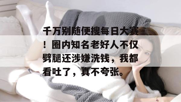 千万别随便搜每日大赛!圈内知名老好人不仅劈腿还涉嫌洗钱,我都看吐了,真不夸张。 千万别随便搜每日大赛!圈内知名老好人不仅劈腿还涉嫌洗钱,我都看吐了,真不夸张。