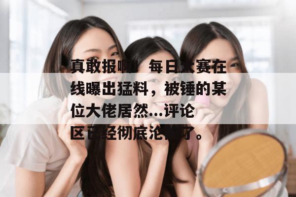 真敢报啊!每日大赛在线曝出猛料,被锤的某位大佬居然...评论区已经彻底沦陷了。 真敢报啊!每日大赛在线曝出猛料,被锤的某位大佬居然...评论区已经彻底沦陷了。