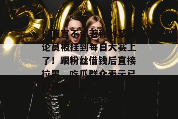 以直言不讳著称的某评论员被挂到每日大赛上了！跟粉丝借钱后直接拉黑，吃瓜群众表示已经看麻了。