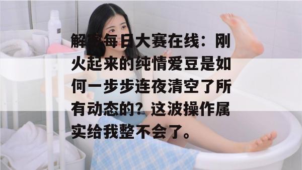 解密每日大赛在线:刚火起来的纯情爱豆是如何一步步连夜清空了所有动态的?这波操作属实给我整不会了。 解密每日大赛在线:刚火起来的纯情爱豆是如何一步步连夜清空了所有动态的?这波操作属实给我整不会了。