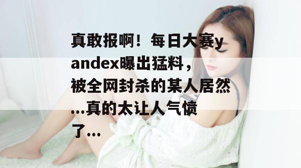 真敢报啊！每日大赛yandex曝出猛料，被全网封杀的某人居然...真的太让人气愤了...