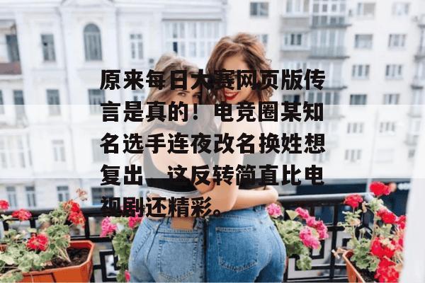 原来每日大赛网页版传言是真的!电竞圈某知名选手连夜改名换姓想复出,这反转简直比电视剧还精彩。 原来每日大赛网页版传言是真的!电竞圈某知名选手连夜改名换姓想复出,这反转简直比电视剧还精彩。