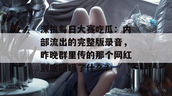 深扒每日大赛吃瓜：内部流出的完整版录音，昨晚群里传的那个网红到底隐瞒了什么？