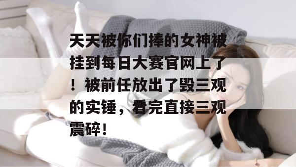 天天被你们捧的女神被挂到每日大赛官网上了！被前任放出了毁三观的实锤，看完直接三观震碎！